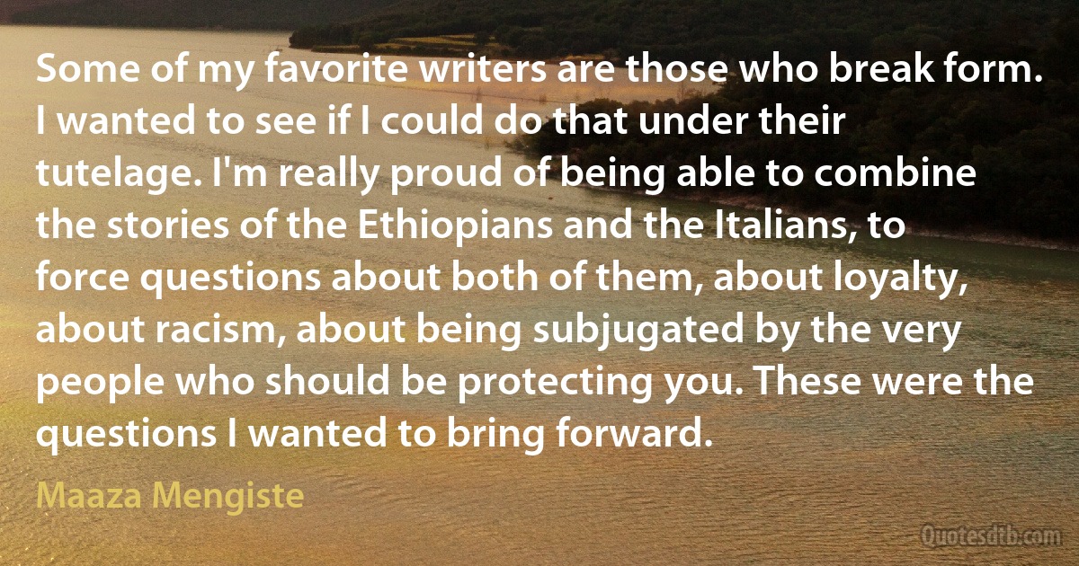 Some of my favorite writers are those who break form. I wanted to see if I could do that under their tutelage. I'm really proud of being able to combine the stories of the Ethiopians and the Italians, to force questions about both of them, about loyalty, about racism, about being subjugated by the very people who should be protecting you. These were the questions I wanted to bring forward. (Maaza Mengiste)