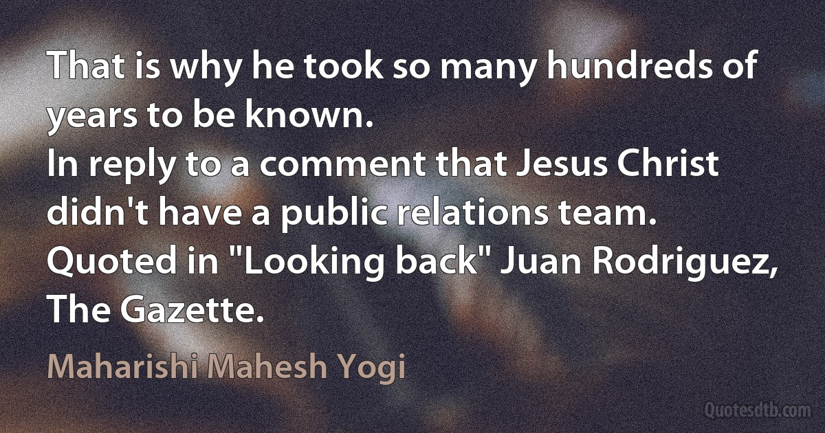 That is why he took so many hundreds of years to be known.
In reply to a comment that Jesus Christ didn't have a public relations team.
Quoted in "Looking back" Juan Rodriguez, The Gazette. (Maharishi Mahesh Yogi)