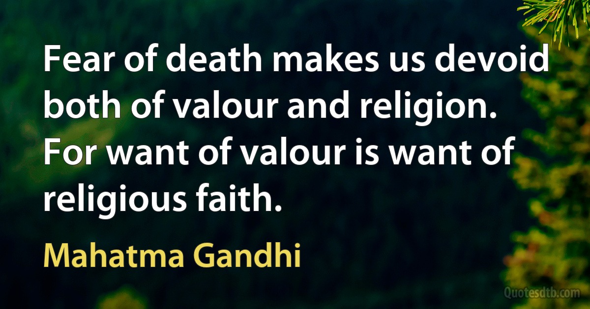 Fear of death makes us devoid both of valour and religion. For want of valour is want of religious faith. (Mahatma Gandhi)