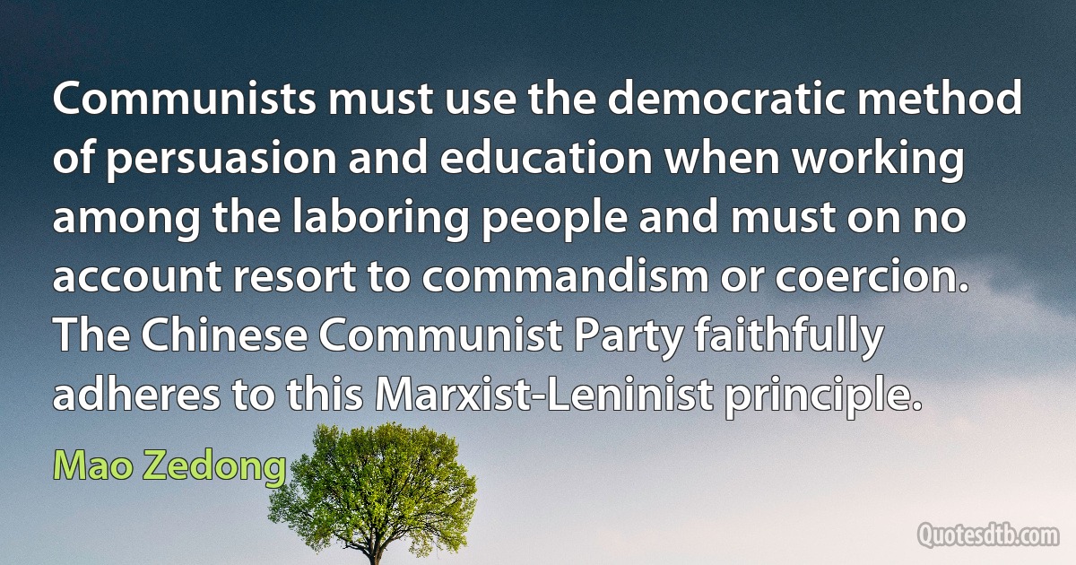 Communists must use the democratic method of persuasion and education when working among the laboring people and must on no account resort to commandism or coercion. The Chinese Communist Party faithfully adheres to this Marxist-Leninist principle. (Mao Zedong)