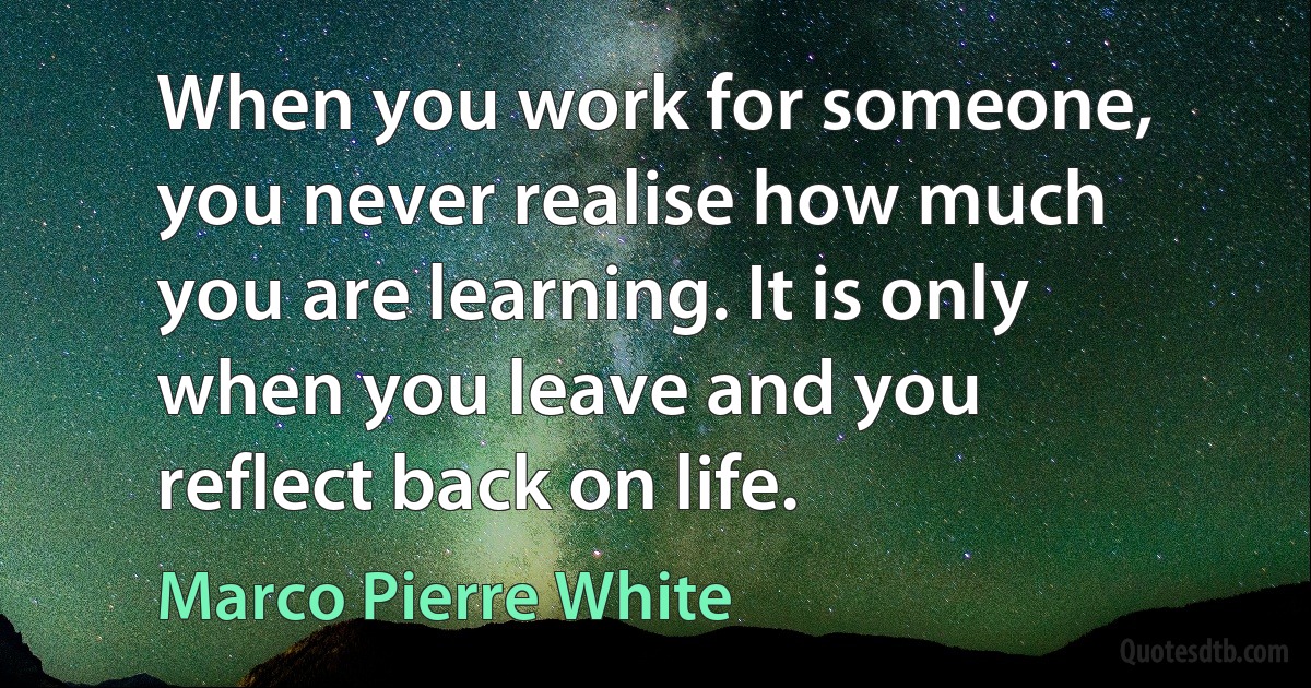 When you work for someone, you never realise how much you are learning. It is only when you leave and you reflect back on life. (Marco Pierre White)