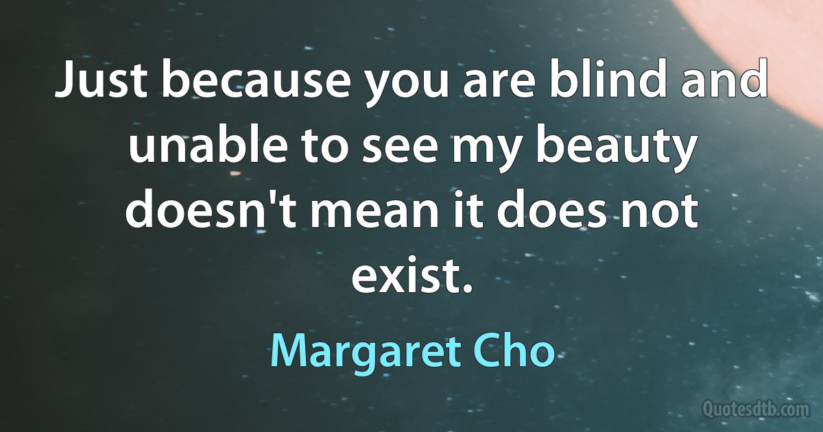 Just because you are blind and unable to see my beauty doesn't mean it does not exist. (Margaret Cho)