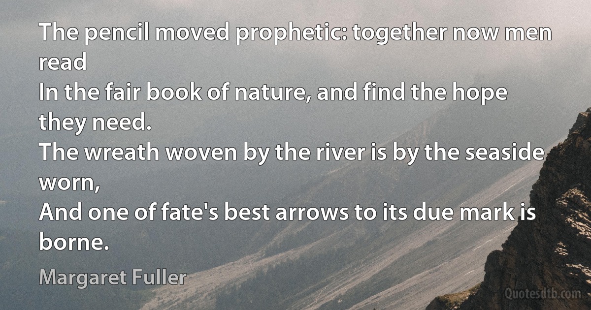 The pencil moved prophetic: together now men read
In the fair book of nature, and find the hope they need.
The wreath woven by the river is by the seaside worn,
And one of fate's best arrows to its due mark is borne. (Margaret Fuller)