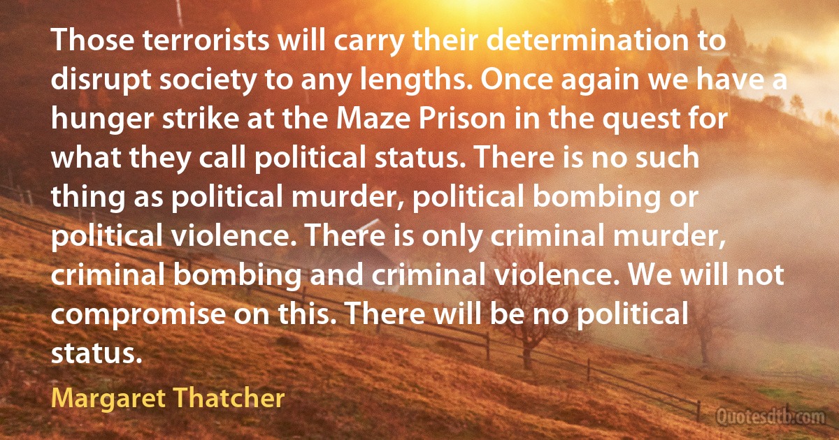 Those terrorists will carry their determination to disrupt society to any lengths. Once again we have a hunger strike at the Maze Prison in the quest for what they call political status. There is no such thing as political murder, political bombing or political violence. There is only criminal murder, criminal bombing and criminal violence. We will not compromise on this. There will be no political status. (Margaret Thatcher)