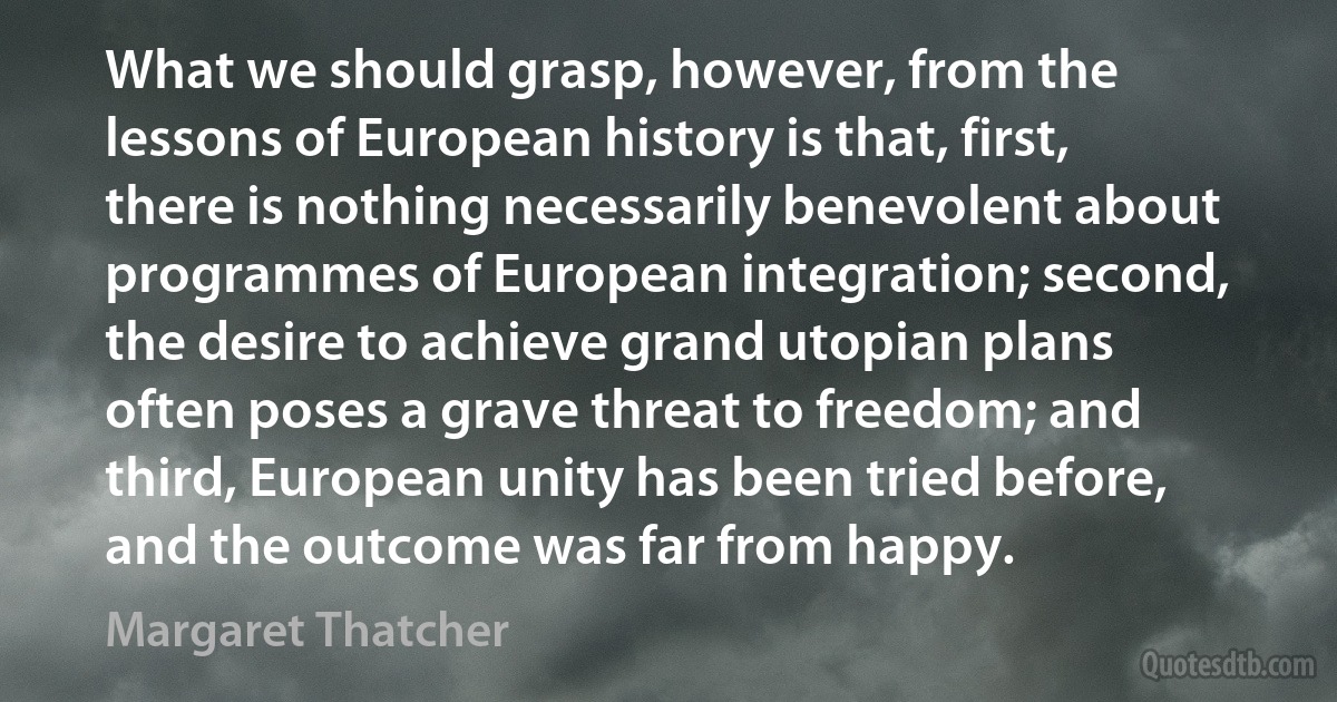 What we should grasp, however, from the lessons of European history is that, first, there is nothing necessarily benevolent about programmes of European integration; second, the desire to achieve grand utopian plans often poses a grave threat to freedom; and third, European unity has been tried before, and the outcome was far from happy. (Margaret Thatcher)