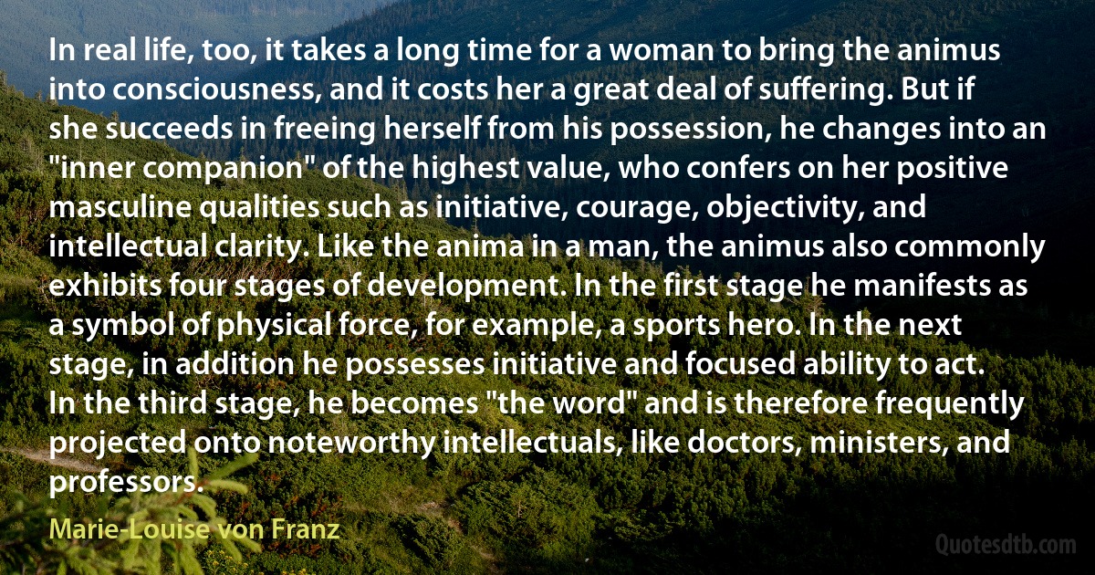 In real life, too, it takes a long time for a woman to bring the animus into consciousness, and it costs her a great deal of suffering. But if she succeeds in freeing herself from his possession, he changes into an "inner companion" of the highest value, who confers on her positive masculine qualities such as initiative, courage, objectivity, and intellectual clarity. Like the anima in a man, the animus also commonly exhibits four stages of development. In the first stage he manifests as a symbol of physical force, for example, a sports hero. In the next stage, in addition he possesses initiative and focused ability to act. In the third stage, he becomes "the word" and is therefore frequently projected onto noteworthy intellectuals, like doctors, ministers, and professors. (Marie-Louise von Franz)