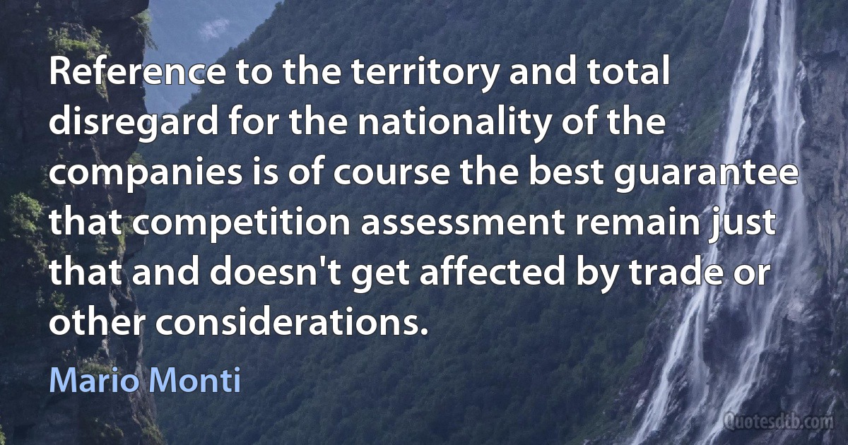 Reference to the territory and total disregard for the nationality of the companies is of course the best guarantee that competition assessment remain just that and doesn't get affected by trade or other considerations. (Mario Monti)