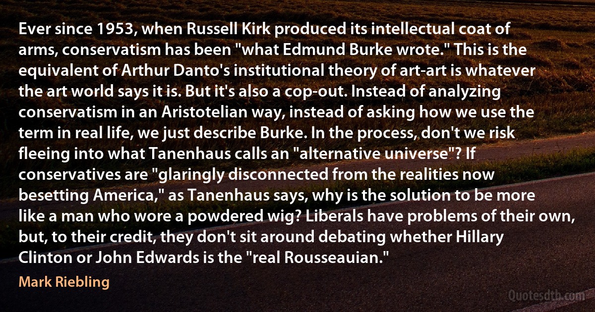 Ever since 1953, when Russell Kirk produced its intellectual coat of arms, conservatism has been "what Edmund Burke wrote." This is the equivalent of Arthur Danto's institutional theory of art-art is whatever the art world says it is. But it's also a cop-out. Instead of analyzing conservatism in an Aristotelian way, instead of asking how we use the term in real life, we just describe Burke. In the process, don't we risk fleeing into what Tanenhaus calls an "alternative universe"? If conservatives are "glaringly disconnected from the realities now besetting America," as Tanenhaus says, why is the solution to be more like a man who wore a powdered wig? Liberals have problems of their own, but, to their credit, they don't sit around debating whether Hillary Clinton or John Edwards is the "real Rousseauian." (Mark Riebling)