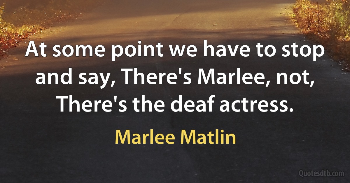 At some point we have to stop and say, There's Marlee, not, There's the deaf actress. (Marlee Matlin)