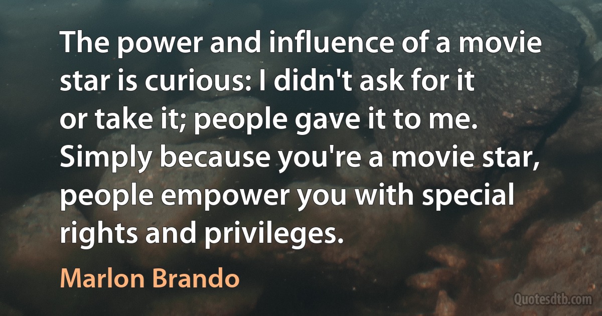 The power and influence of a movie star is curious: I didn't ask for it or take it; people gave it to me. Simply because you're a movie star, people empower you with special rights and privileges. (Marlon Brando)