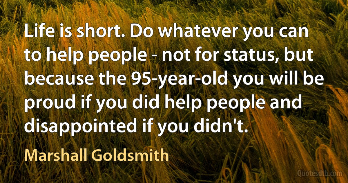 Life is short. Do whatever you can to help people - not for status, but because the 95-year-old you will be proud if you did help people and disappointed if you didn't. (Marshall Goldsmith)