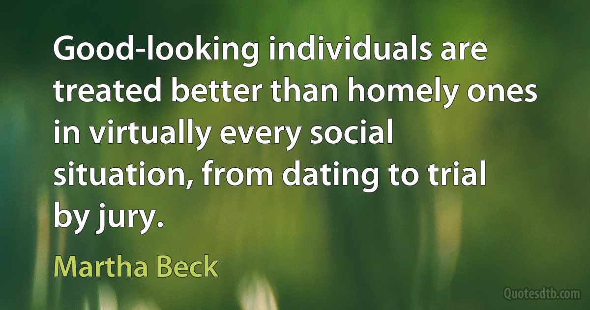 Good-looking individuals are treated better than homely ones in virtually every social situation, from dating to trial by jury. (Martha Beck)