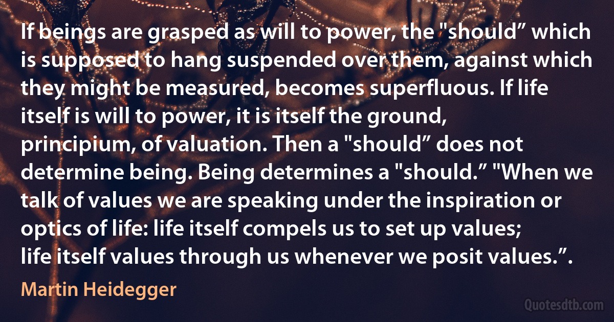 If beings are grasped as will to power, the "should” which is supposed to hang suspended over them, against which they might be measured, becomes superfluous. If life itself is will to power, it is itself the ground, principium, of valuation. Then a "should” does not determine being. Being determines a "should.” "When we talk of values we are speaking under the inspiration or optics of life: life itself compels us to set up values; life itself values through us whenever we posit values.”. (Martin Heidegger)