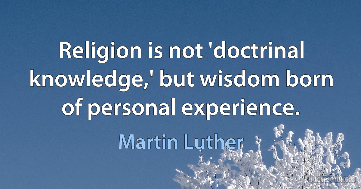 Religion is not 'doctrinal knowledge,' but wisdom born of personal experience. (Martin Luther)