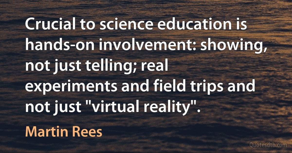 Crucial to science education is hands-on involvement: showing, not just telling; real experiments and field trips and not just "virtual reality". (Martin Rees)