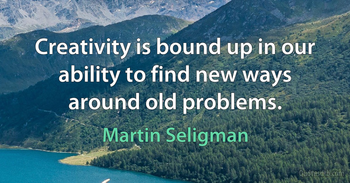 Creativity is bound up in our ability to find new ways around old problems. (Martin Seligman)