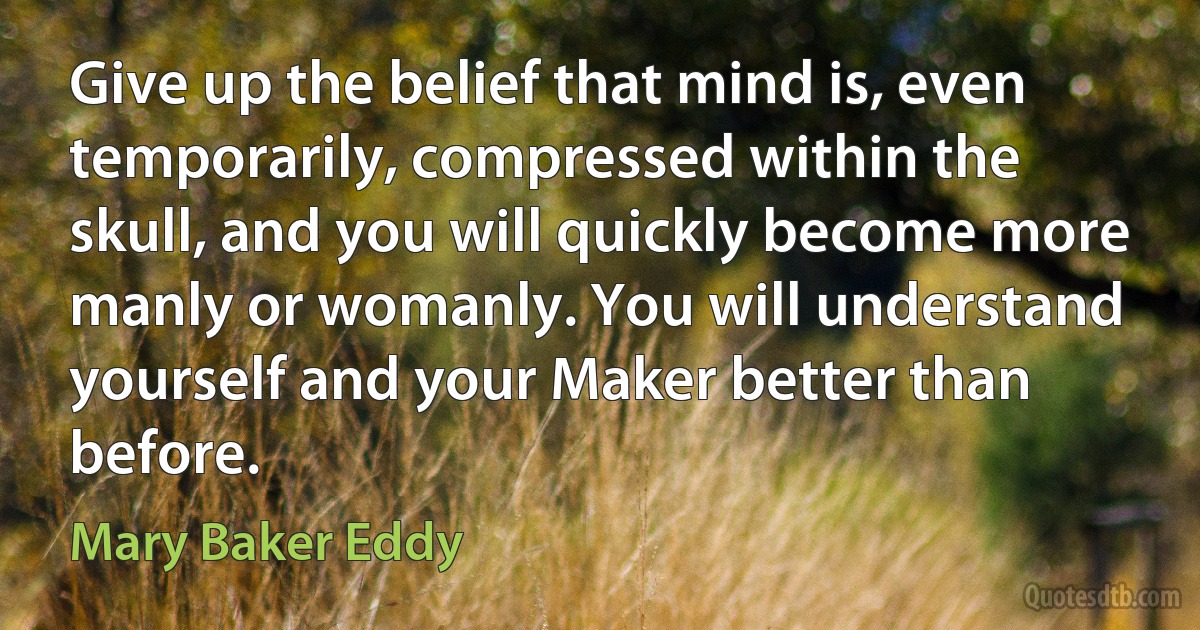 Give up the belief that mind is, even temporarily, compressed within the skull, and you will quickly become more manly or womanly. You will understand yourself and your Maker better than before. (Mary Baker Eddy)