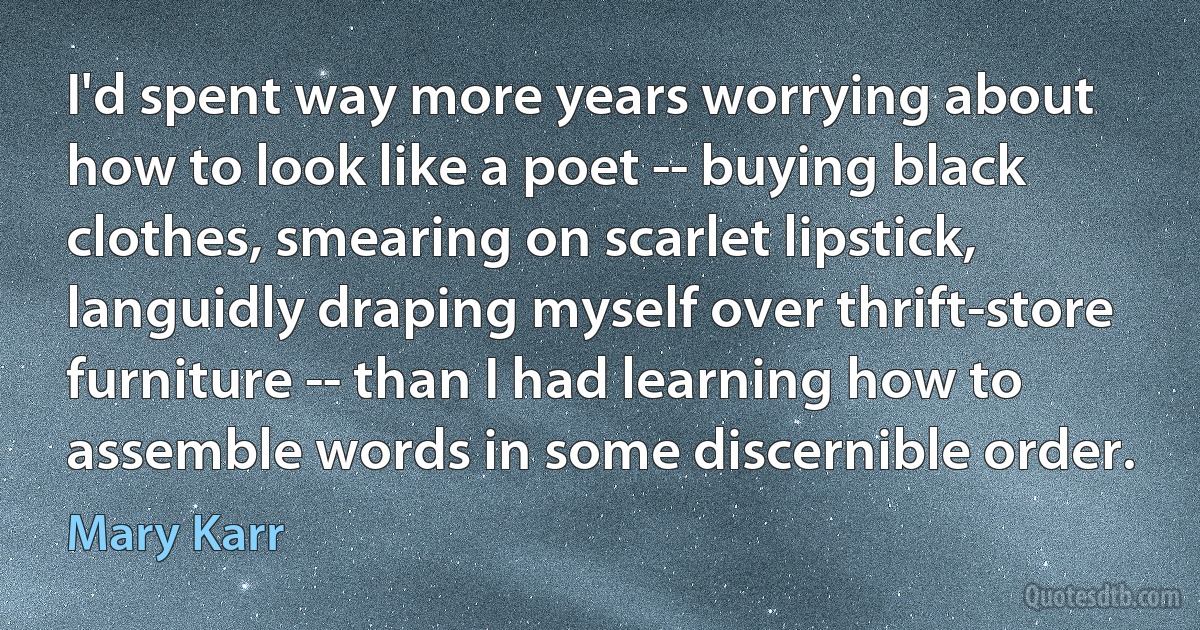 I'd spent way more years worrying about how to look like a poet -- buying black clothes, smearing on scarlet lipstick, languidly draping myself over thrift-store furniture -- than I had learning how to assemble words in some discernible order. (Mary Karr)