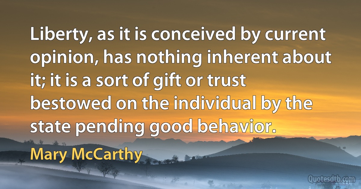 Liberty, as it is conceived by current opinion, has nothing inherent about it; it is a sort of gift or trust bestowed on the individual by the state pending good behavior. (Mary McCarthy)