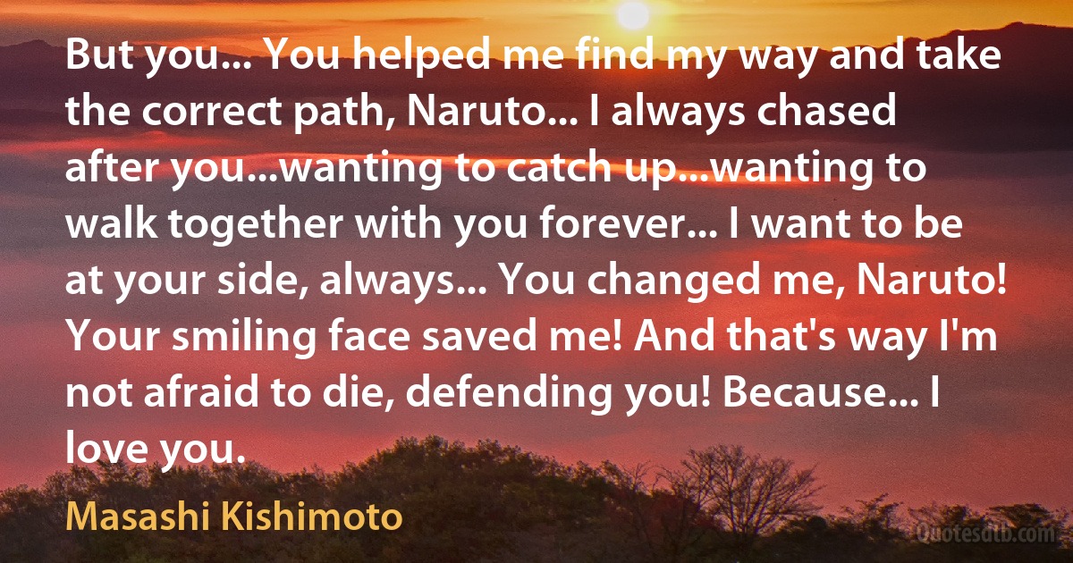 But you... You helped me find my way and take the correct path, Naruto... I always chased after you...wanting to catch up...wanting to walk together with you forever... I want to be at your side, always... You changed me, Naruto! Your smiling face saved me! And that's way I'm not afraid to die, defending you! Because... I love you. (Masashi Kishimoto)