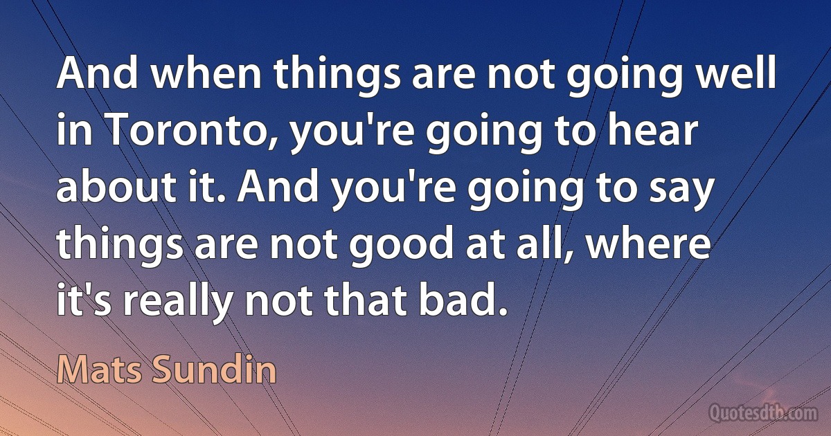 And when things are not going well in Toronto, you're going to hear about it. And you're going to say things are not good at all, where it's really not that bad. (Mats Sundin)