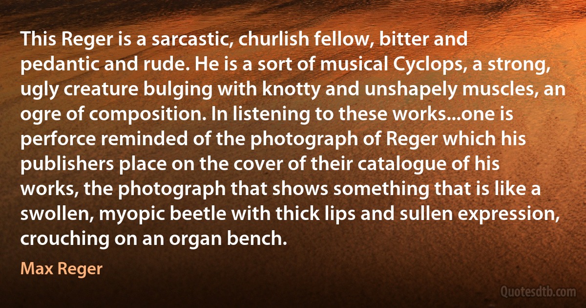 This Reger is a sarcastic, churlish fellow, bitter and pedantic and rude. He is a sort of musical Cyclops, a strong, ugly creature bulging with knotty and unshapely muscles, an ogre of composition. In listening to these works...one is perforce reminded of the photograph of Reger which his publishers place on the cover of their catalogue of his works, the photograph that shows something that is like a swollen, myopic beetle with thick lips and sullen expression, crouching on an organ bench. (Max Reger)