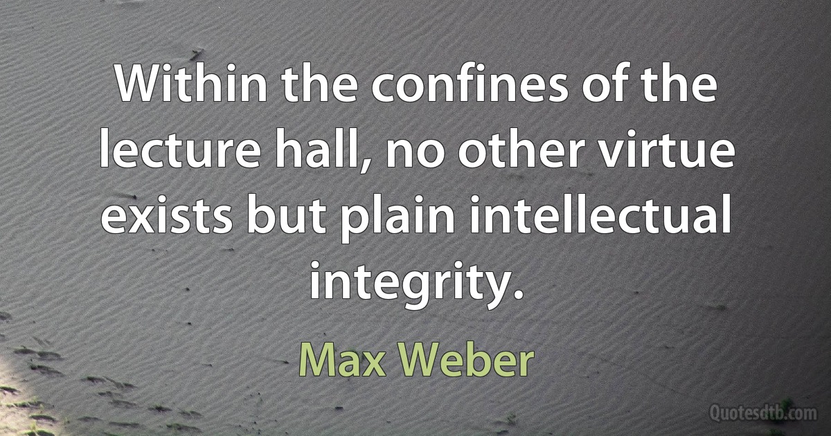 Within the confines of the lecture hall, no other virtue exists but plain intellectual integrity. (Max Weber)