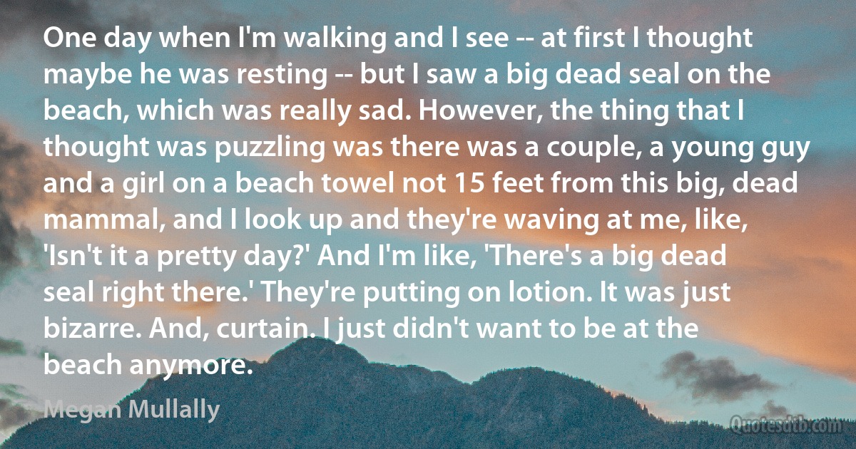 One day when I'm walking and I see -- at first I thought maybe he was resting -- but I saw a big dead seal on the beach, which was really sad. However, the thing that I thought was puzzling was there was a couple, a young guy and a girl on a beach towel not 15 feet from this big, dead mammal, and I look up and they're waving at me, like, 'Isn't it a pretty day?' And I'm like, 'There's a big dead seal right there.' They're putting on lotion. It was just bizarre. And, curtain. I just didn't want to be at the beach anymore. (Megan Mullally)