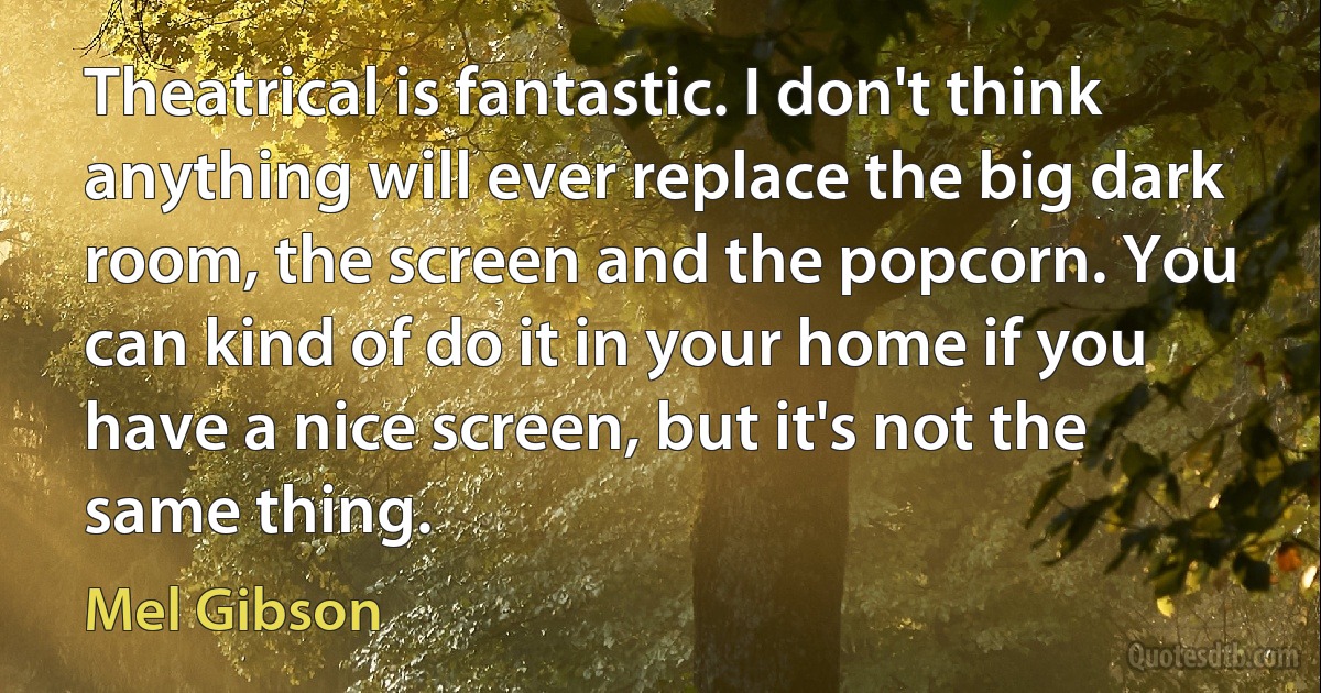 Theatrical is fantastic. I don't think anything will ever replace the big dark room, the screen and the popcorn. You can kind of do it in your home if you have a nice screen, but it's not the same thing. (Mel Gibson)