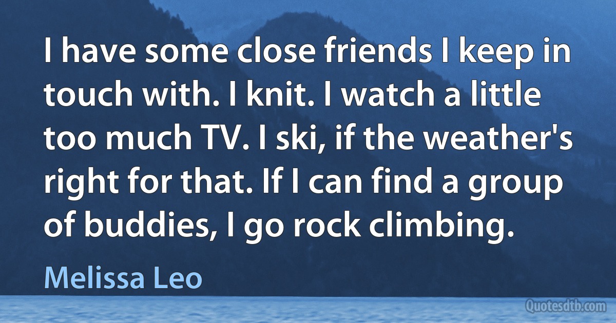 I have some close friends I keep in touch with. I knit. I watch a little too much TV. I ski, if the weather's right for that. If I can find a group of buddies, I go rock climbing. (Melissa Leo)