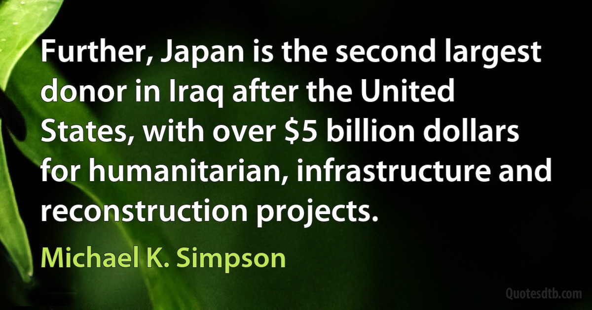 Further, Japan is the second largest donor in Iraq after the United States, with over $5 billion dollars for humanitarian, infrastructure and reconstruction projects. (Michael K. Simpson)