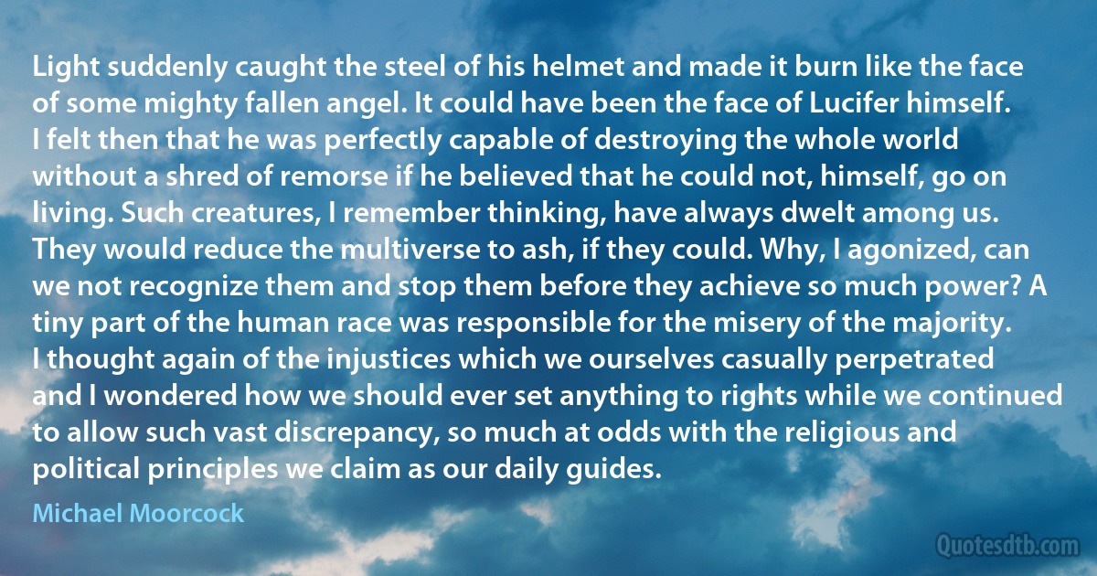 Light suddenly caught the steel of his helmet and made it burn like the face of some mighty fallen angel. It could have been the face of Lucifer himself. I felt then that he was perfectly capable of destroying the whole world without a shred of remorse if he believed that he could not, himself, go on living. Such creatures, I remember thinking, have always dwelt among us. They would reduce the multiverse to ash, if they could. Why, I agonized, can we not recognize them and stop them before they achieve so much power? A tiny part of the human race was responsible for the misery of the majority.
I thought again of the injustices which we ourselves casually perpetrated and I wondered how we should ever set anything to rights while we continued to allow such vast discrepancy, so much at odds with the religious and political principles we claim as our daily guides. (Michael Moorcock)