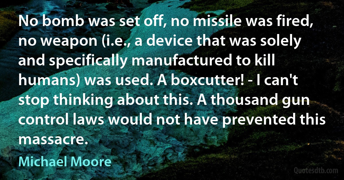 No bomb was set off, no missile was fired, no weapon (i.e., a device that was solely and specifically manufactured to kill humans) was used. A boxcutter! - I can't stop thinking about this. A thousand gun control laws would not have prevented this massacre. (Michael Moore)