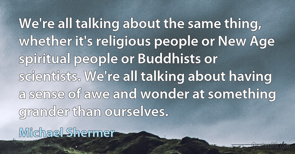 We're all talking about the same thing, whether it's religious people or New Age spiritual people or Buddhists or scientists. We're all talking about having a sense of awe and wonder at something grander than ourselves. (Michael Shermer)