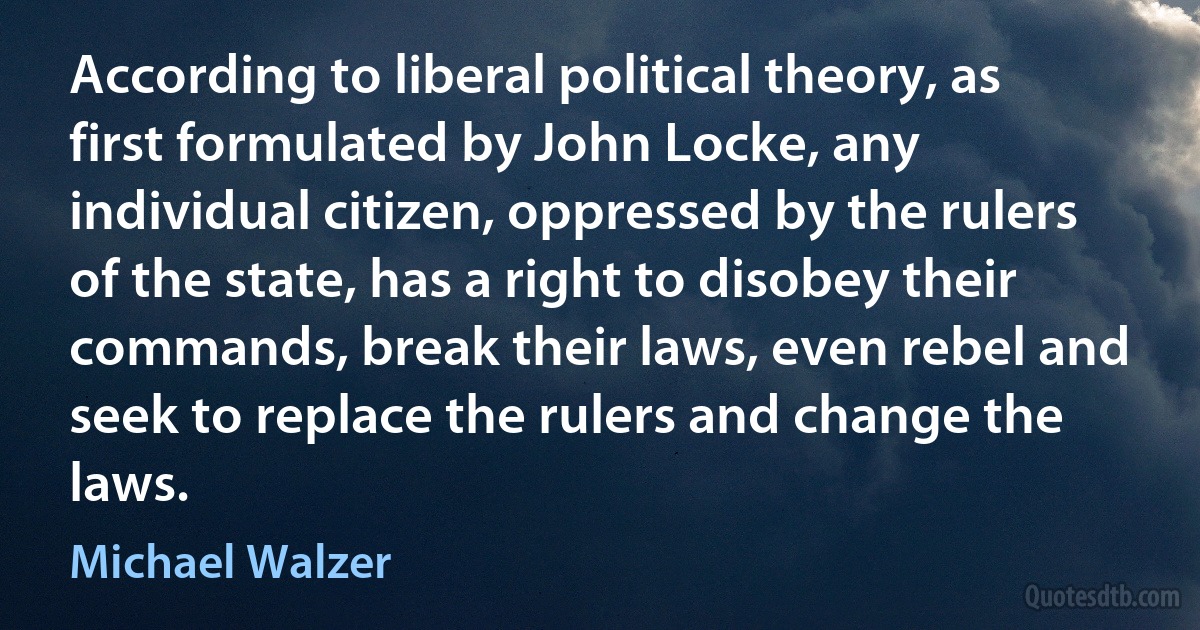 According to liberal political theory, as first formulated by John Locke, any individual citizen, oppressed by the rulers of the state, has a right to disobey their commands, break their laws, even rebel and seek to replace the rulers and change the laws. (Michael Walzer)