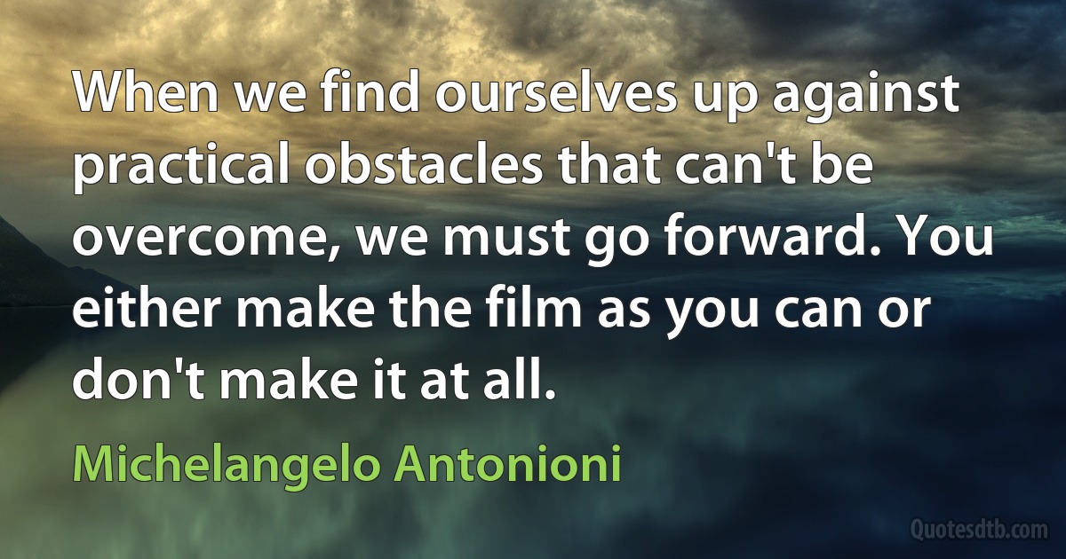 When we find ourselves up against practical obstacles that can't be overcome, we must go forward. You either make the film as you can or don't make it at all. (Michelangelo Antonioni)