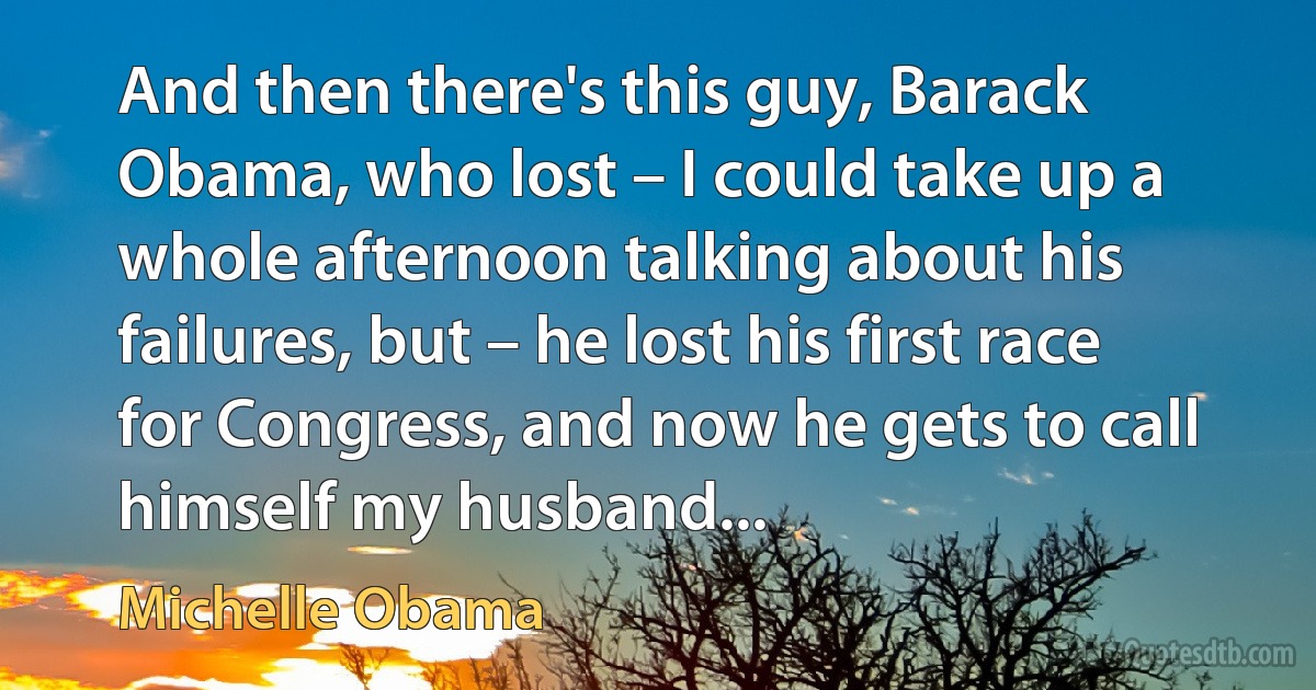 And then there's this guy, Barack Obama, who lost – I could take up a whole afternoon talking about his failures, but – he lost his first race for Congress, and now he gets to call himself my husband... (Michelle Obama)