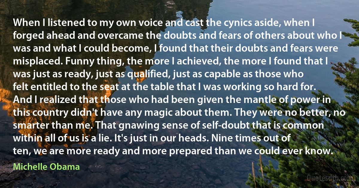 When I listened to my own voice and cast the cynics aside, when I forged ahead and overcame the doubts and fears of others about who I was and what I could become, I found that their doubts and fears were misplaced. Funny thing, the more I achieved, the more I found that I was just as ready, just as qualified, just as capable as those who felt entitled to the seat at the table that I was working so hard for. And I realized that those who had been given the mantle of power in this country didn't have any magic about them. They were no better, no smarter than me. That gnawing sense of self-doubt that is common within all of us is a lie. It's just in our heads. Nine times out of ten, we are more ready and more prepared than we could ever know. (Michelle Obama)