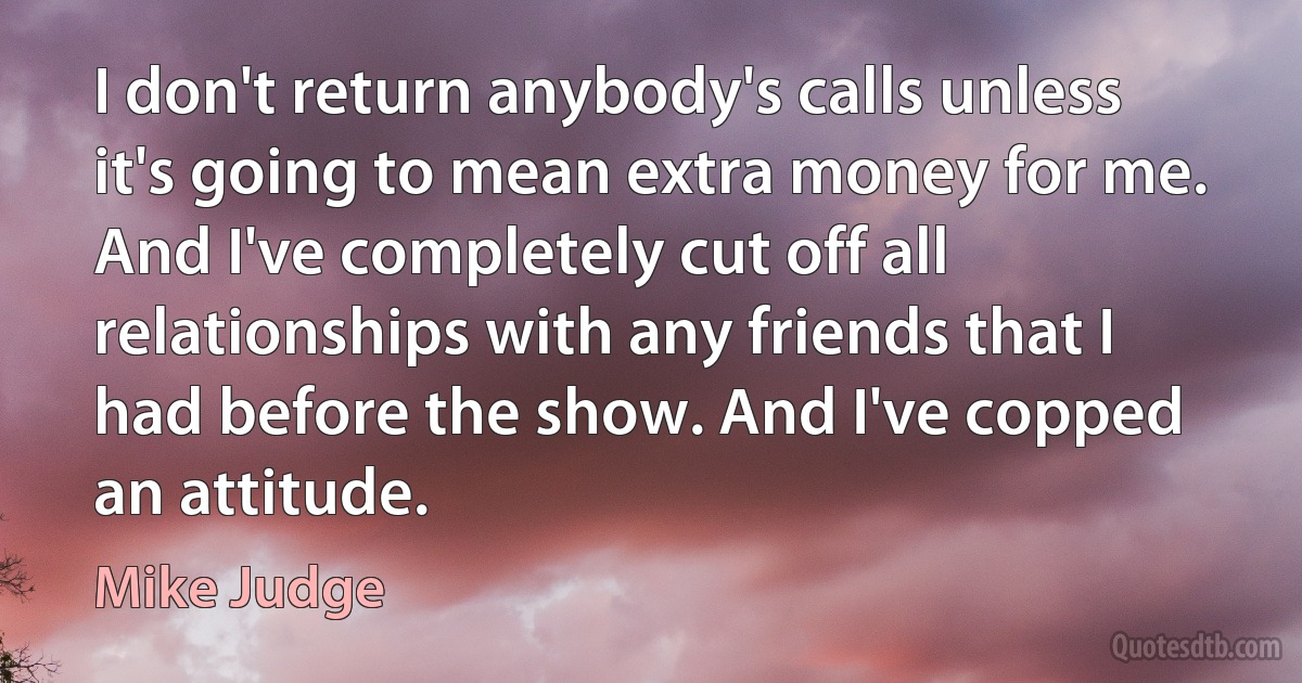 I don't return anybody's calls unless it's going to mean extra money for me. And I've completely cut off all relationships with any friends that I had before the show. And I've copped an attitude. (Mike Judge)