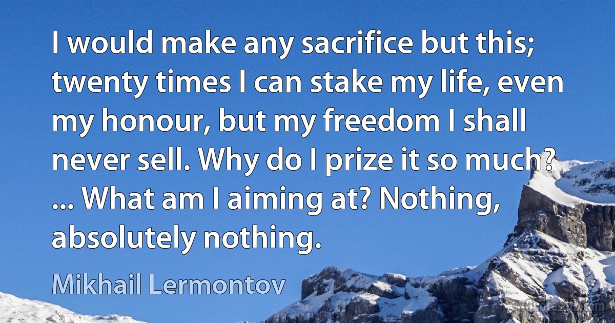 I would make any sacrifice but this; twenty times I can stake my life, even my honour, but my freedom I shall never sell. Why do I prize it so much? ... What am I aiming at? Nothing, absolutely nothing. (Mikhail Lermontov)