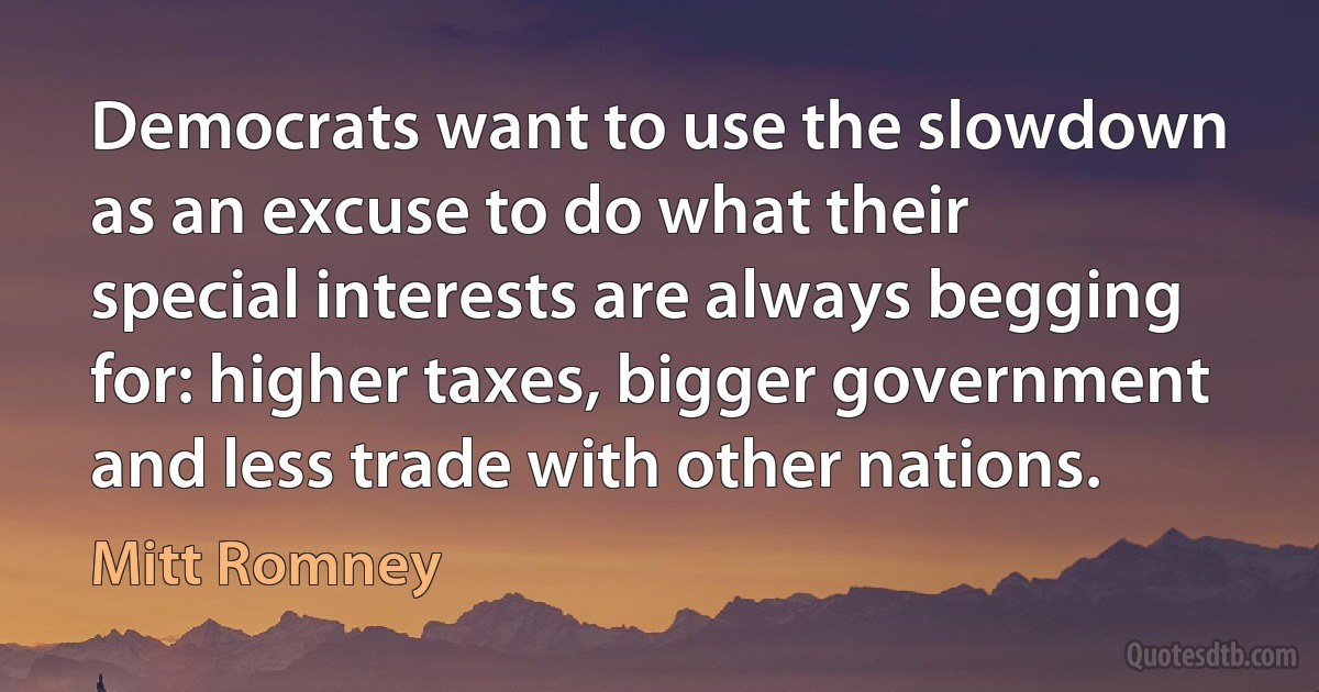 Democrats want to use the slowdown as an excuse to do what their special interests are always begging for: higher taxes, bigger government and less trade with other nations. (Mitt Romney)