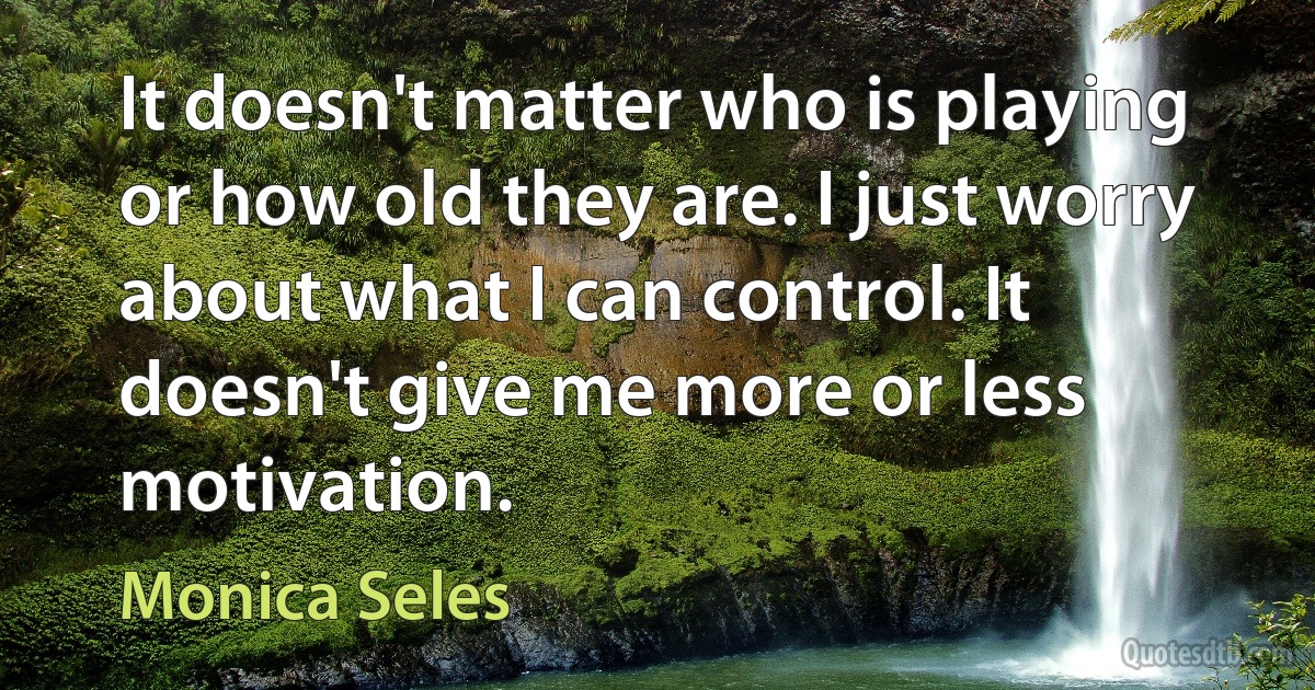 It doesn't matter who is playing or how old they are. I just worry about what I can control. It doesn't give me more or less motivation. (Monica Seles)