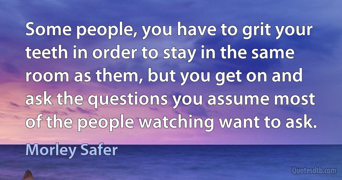 Some people, you have to grit your teeth in order to stay in the same room as them, but you get on and ask the questions you assume most of the people watching want to ask. (Morley Safer)