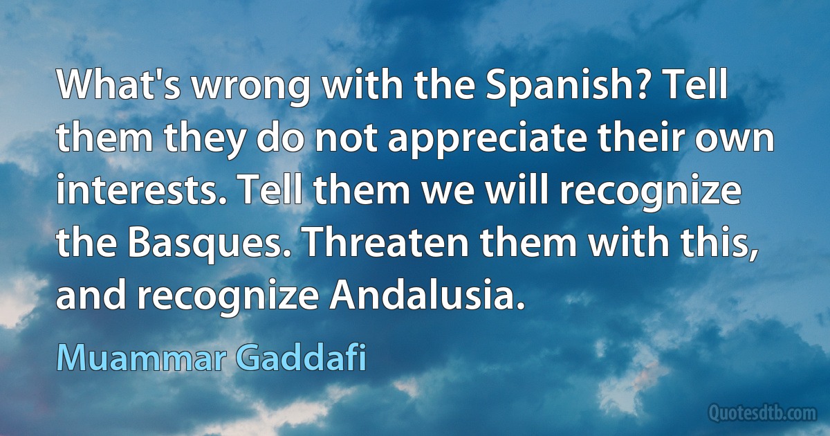 What's wrong with the Spanish? Tell them they do not appreciate their own interests. Tell them we will recognize the Basques. Threaten them with this, and recognize Andalusia. (Muammar Gaddafi)