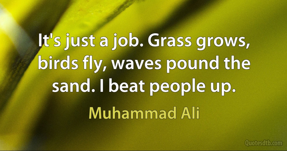 It's just a job. Grass grows, birds fly, waves pound the sand. I beat people up. (Muhammad Ali)