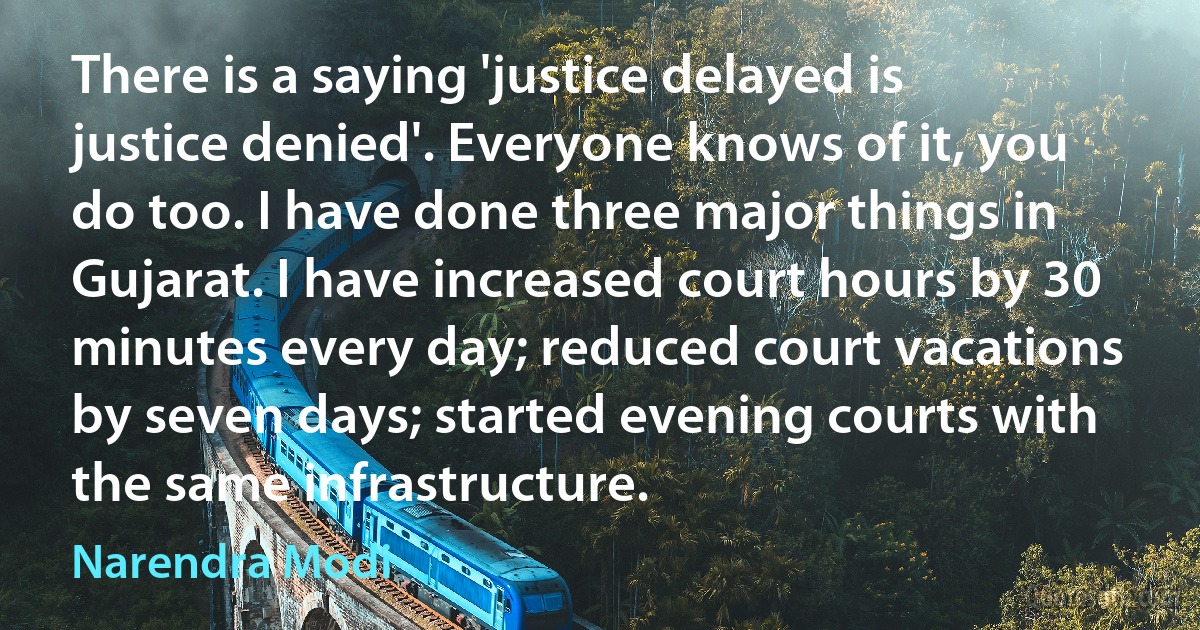 There is a saying 'justice delayed is justice denied'. Everyone knows of it, you do too. I have done three major things in Gujarat. I have increased court hours by 30 minutes every day; reduced court vacations by seven days; started evening courts with the same infrastructure. (Narendra Modi)