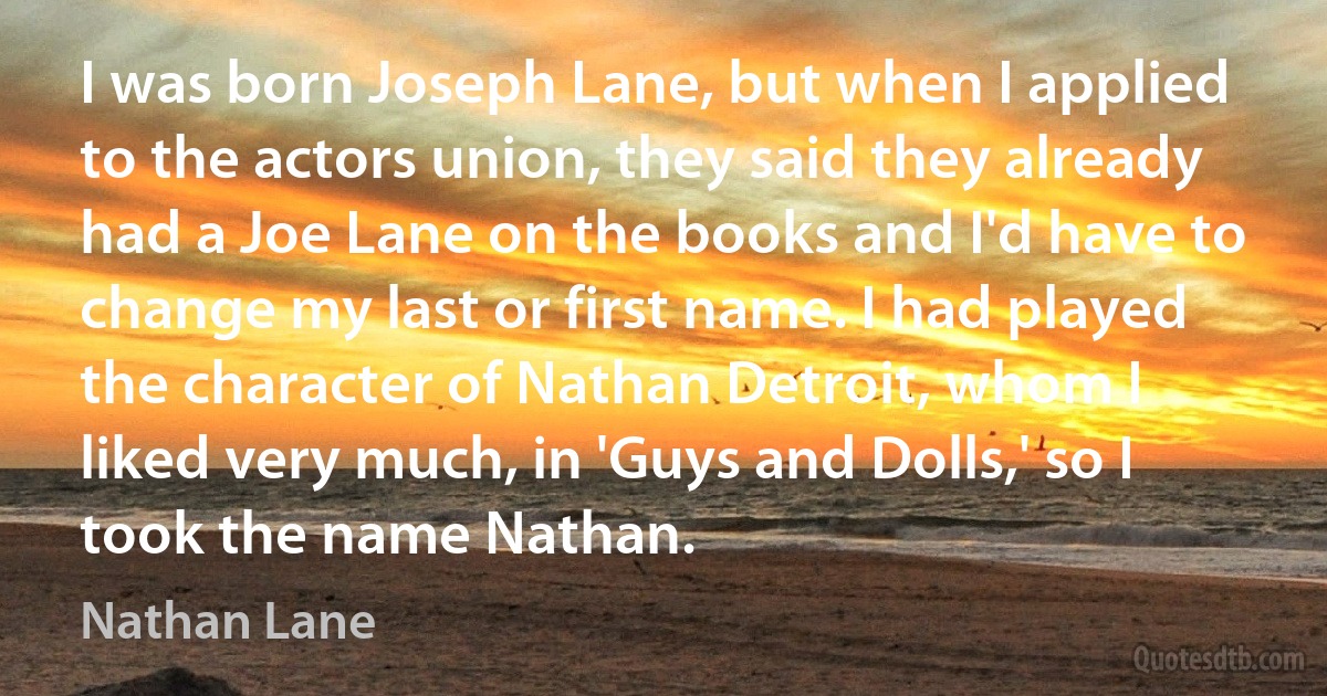 I was born Joseph Lane, but when I applied to the actors union, they said they already had a Joe Lane on the books and I'd have to change my last or first name. I had played the character of Nathan Detroit, whom I liked very much, in 'Guys and Dolls,' so I took the name Nathan. (Nathan Lane)