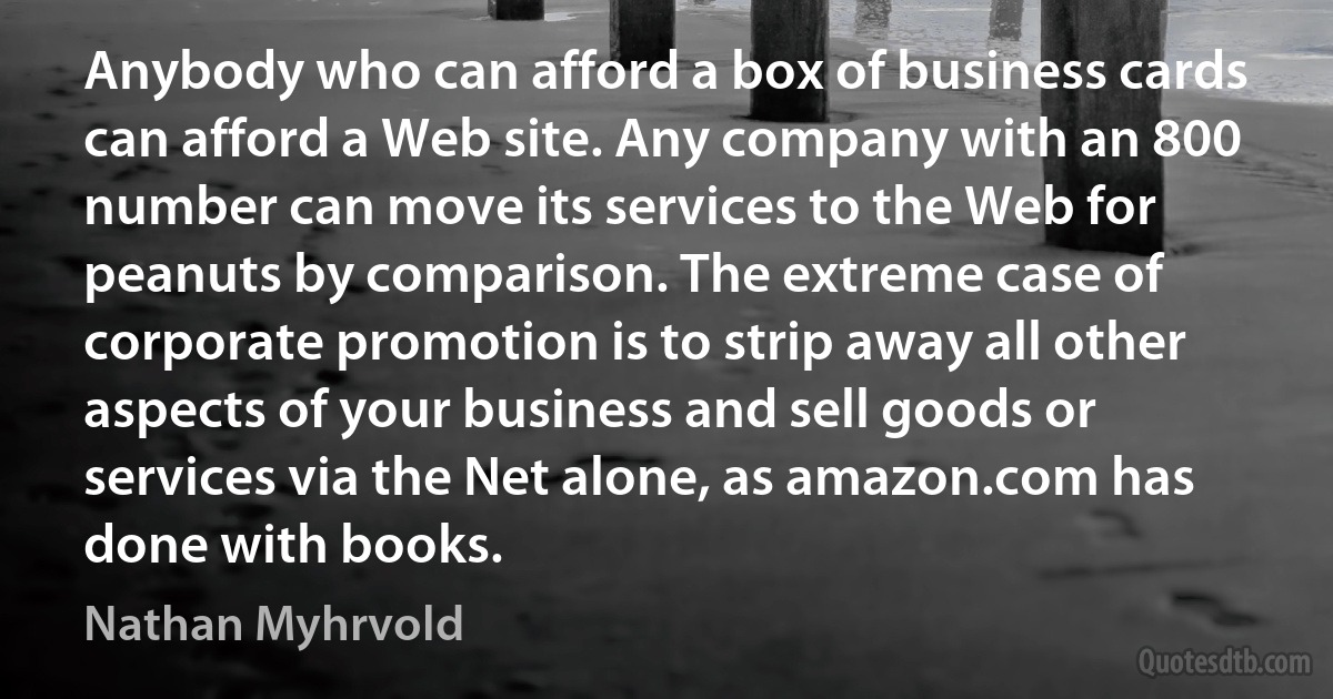 Anybody who can afford a box of business cards can afford a Web site. Any company with an 800 number can move its services to the Web for peanuts by comparison. The extreme case of corporate promotion is to strip away all other aspects of your business and sell goods or services via the Net alone, as amazon.com has done with books. (Nathan Myhrvold)