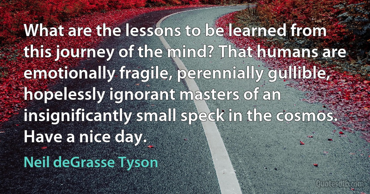 What are the lessons to be learned from this journey of the mind? That humans are emotionally fragile, perennially gullible, hopelessly ignorant masters of an insignificantly small speck in the cosmos.
Have a nice day. (Neil deGrasse Tyson)