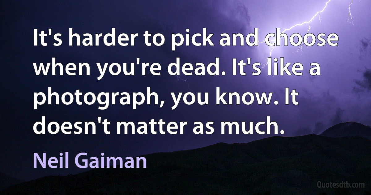 It's harder to pick and choose when you're dead. It's like a photograph, you know. It doesn't matter as much. (Neil Gaiman)